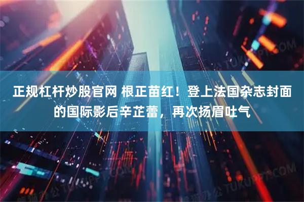 正规杠杆炒股官网 根正苗红！登上法国杂志封面的国际影后辛芷蕾，再次扬眉吐气