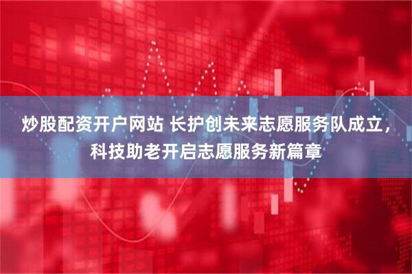 炒股配资开户网站 长护创未来志愿服务队成立，科技助老开启志愿服务新篇章