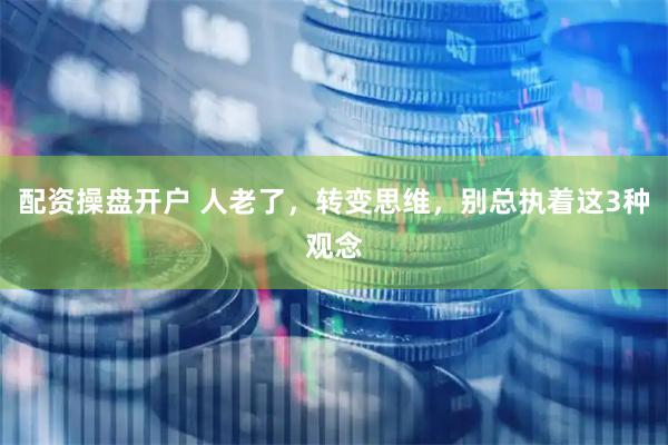 配资操盘开户 人老了，转变思维，别总执着这3种观念