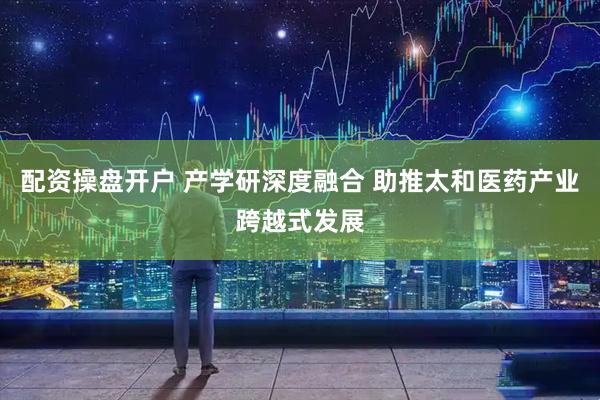 配资操盘开户 产学研深度融合 助推太和医药产业跨越式发展