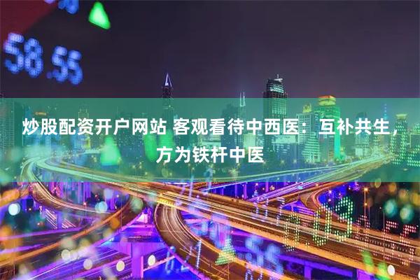 炒股配资开户网站 客观看待中西医：互补共生，方为铁杆中医