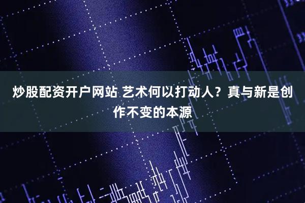 炒股配资开户网站 艺术何以打动人？真与新是创作不变的本源