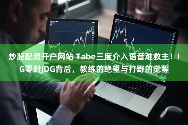 炒股配资开户网站 Tabe三度介入语音难救主！IG零封JDG背后，教练的绝望与打野的觉醒