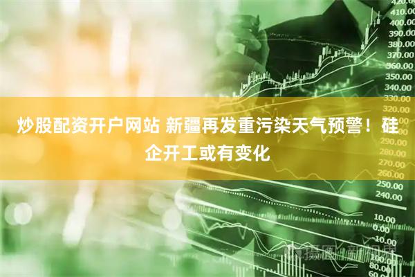 炒股配资开户网站 新疆再发重污染天气预警！硅企开工或有变化