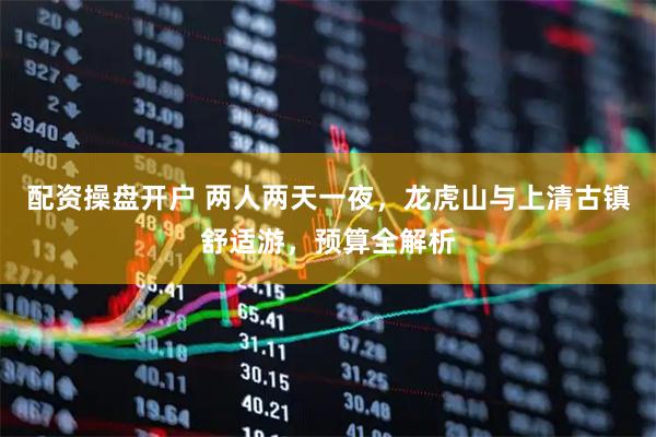 配资操盘开户 两人两天一夜，龙虎山与上清古镇舒适游，预算全解析