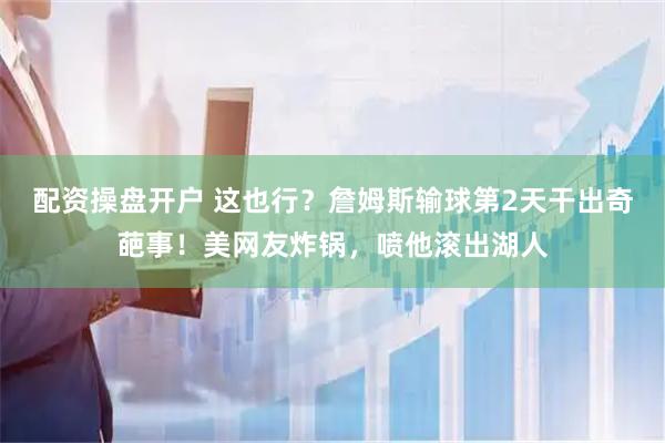 配资操盘开户 这也行？詹姆斯输球第2天干出奇葩事！美网友炸锅，喷他滚出湖人