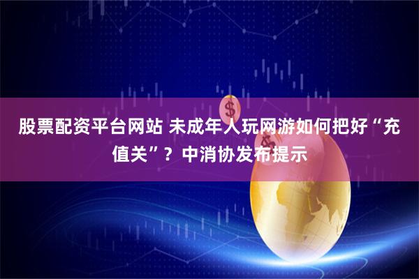 股票配资平台网站 未成年人玩网游如何把好“充值关”？中消协发布提示