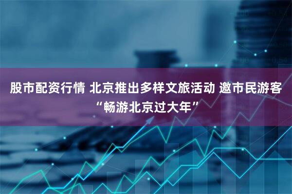 股市配资行情 北京推出多样文旅活动 邀市民游客“畅游北京过大年”