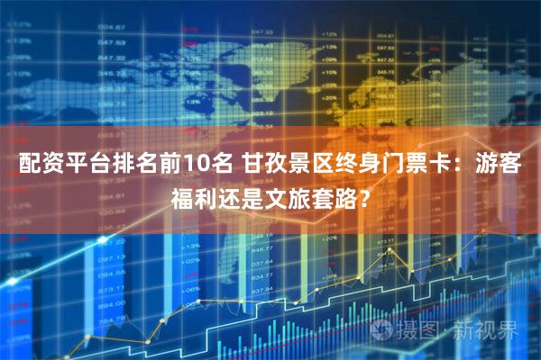 配资平台排名前10名 甘孜景区终身门票卡：游客福利还是文旅套路？
