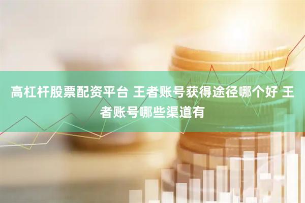 高杠杆股票配资平台 王者账号获得途径哪个好 王者账号哪些渠道有