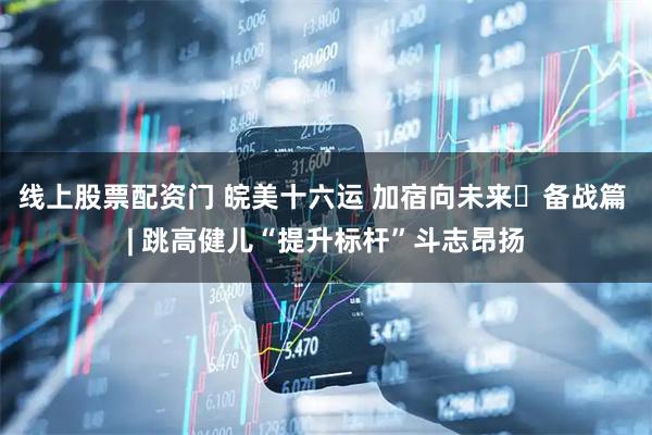 线上股票配资门 皖美十六运 加宿向未来・备战篇 | 跳高健儿“提升标杆”斗志昂扬