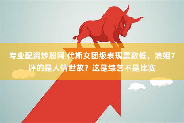 专业配资炒股网 代斯女团级表现票数低，浪姐7评的是人情世故？这是综艺不是比赛