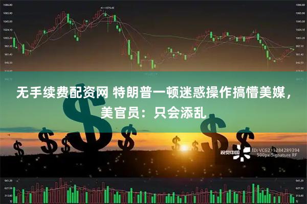 无手续费配资网 特朗普一顿迷惑操作搞懵美媒，美官员：只会添乱