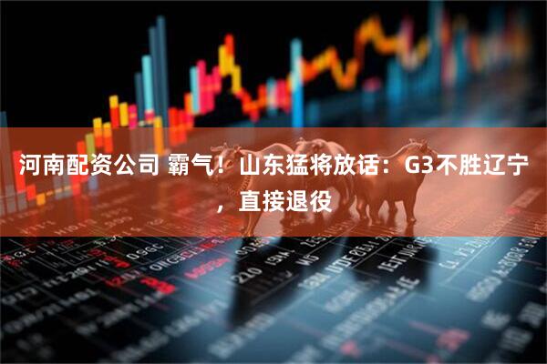 河南配资公司 霸气！山东猛将放话：G3不胜辽宁，直接退役
