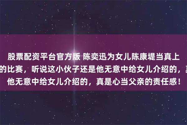 股票配资平台官方版 陈奕迅为女儿陈康堤当真上心，两天内连追黄泽林的比赛，听说这小伙子还是他无意中给女儿介绍的，真是心当父亲的责任感！