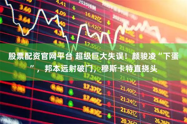 股票配资官网平台 超级巨大失误！颜骏凌“下蛋”，邦本远射破门，穆斯卡特直挠头