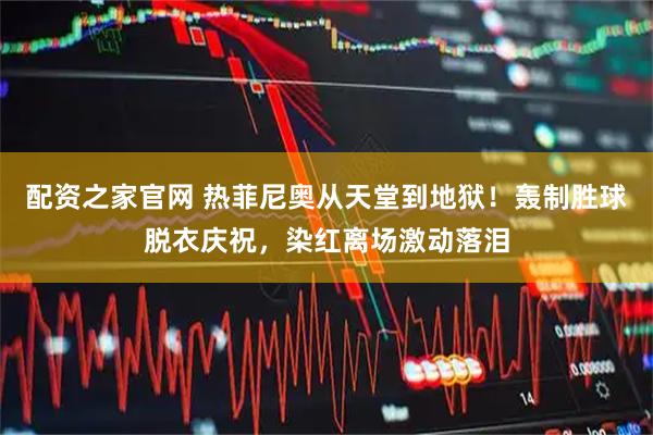 配资之家官网 热菲尼奥从天堂到地狱！轰制胜球脱衣庆祝，染红离场激动落泪