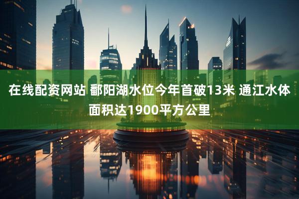 在线配资网站 鄱阳湖水位今年首破13米 通江水体面积达1900平方公里